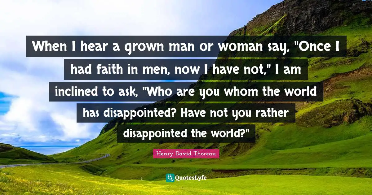 When I hear a grown man or woman say, "Once I had faith in men, now I have not," I am inclined to ask, "Who are you whom the world has disappointed? Have not you rather disappointed the world?"