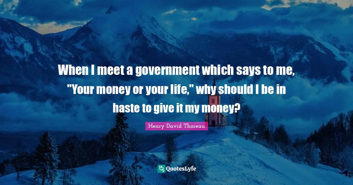 When I meet a government which says to me, "Your money or your life," why should I be in haste to give it my money?
