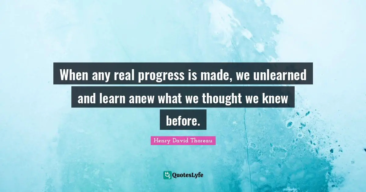 When any real progress is made, we unlearned and learn anew what we thought we knew before.