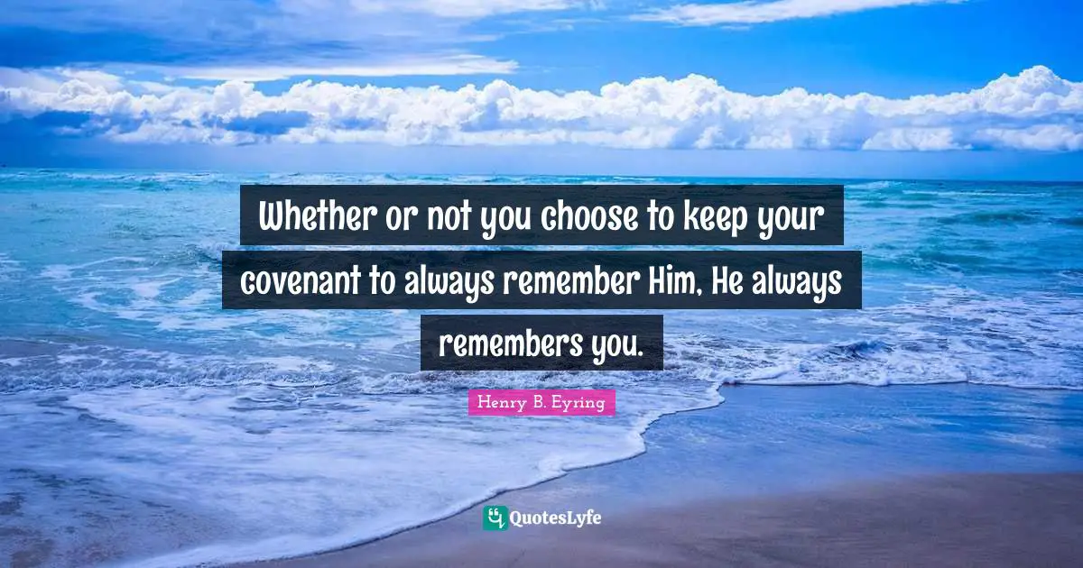 Whether or not you choose to keep your covenant to always remember Him, He always remembers you.