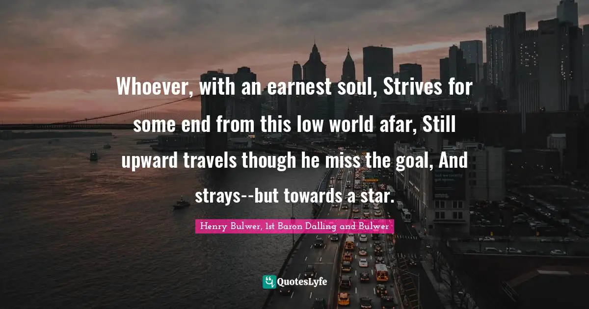 Henry Bulwer, 1st Baron Dalling And Bulwer Quotes: "Whoever, with an earnest soul, Strives for some end from this low world afar, Still upward travels though he miss the goal, And strays--but towards a star."