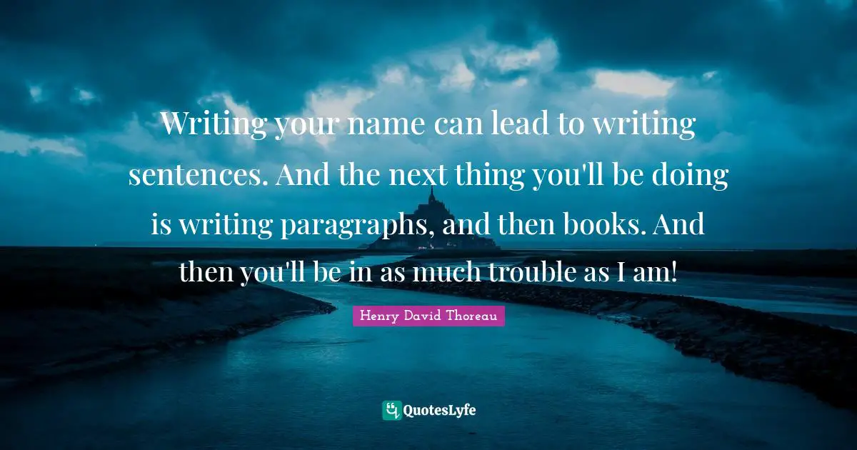 Writing your name can lead to writing sentences. And the next thing you'll be doing is writing paragraphs, and then books. And then you'll be in as much trouble as I am!