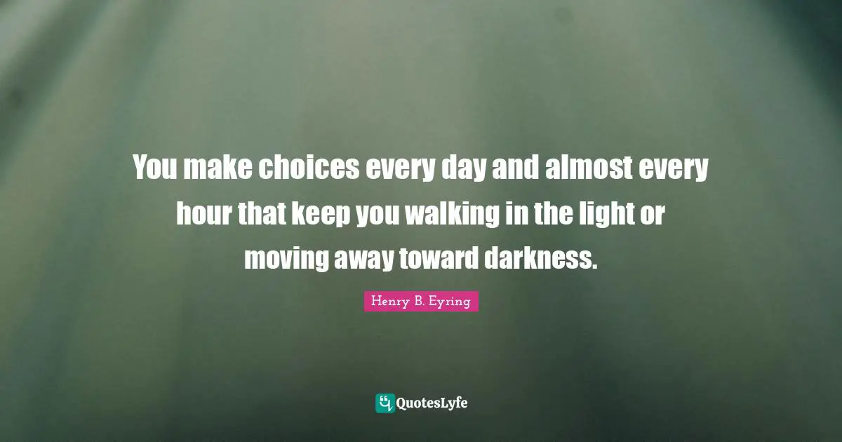 You make choices every day and almost every hour that keep you walking in the light or moving away toward darkness.
