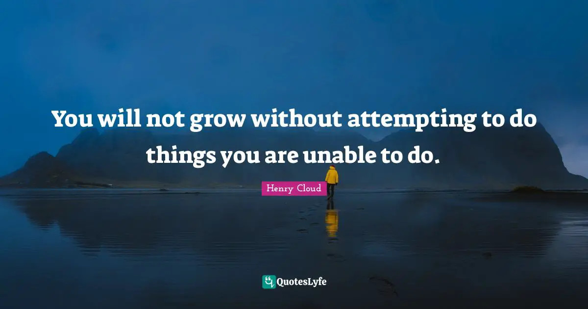 You will not grow without attempting to do things you are unable to do.