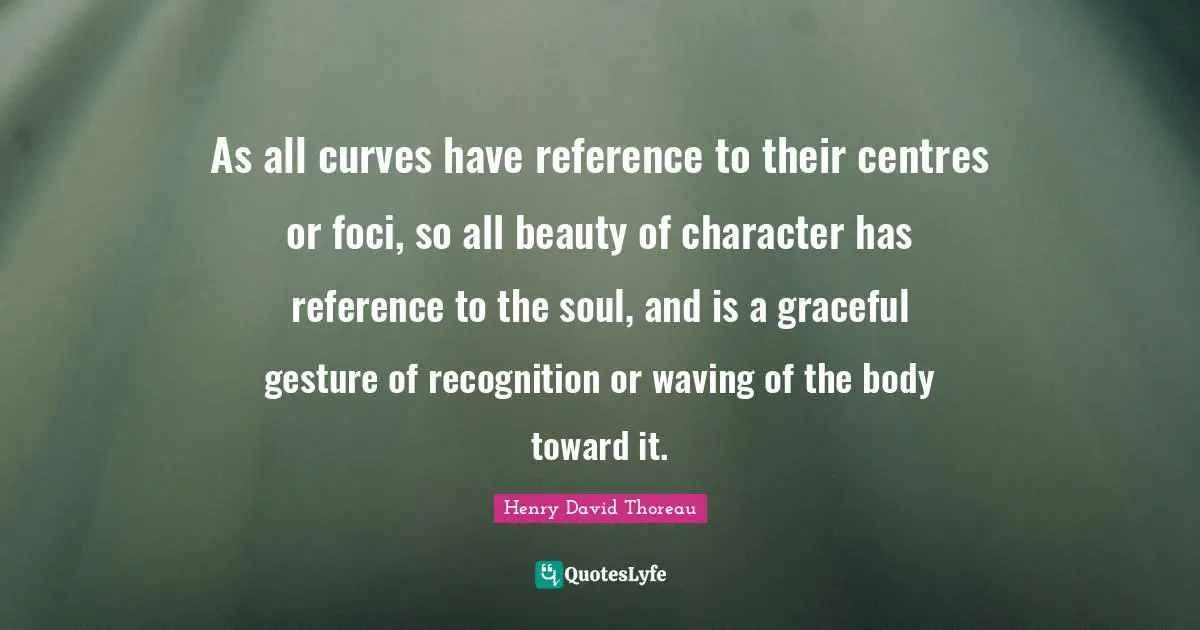 As all curves have reference to their centres or foci, so all beauty of character has reference to the soul, and is a graceful gesture of recognition or waving of the body toward it.