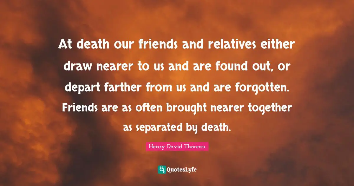 At death our friends and relatives either draw nearer to us and are found out, or depart farther from us and are forgotten. Friends are as often brought nearer together as separated by death.