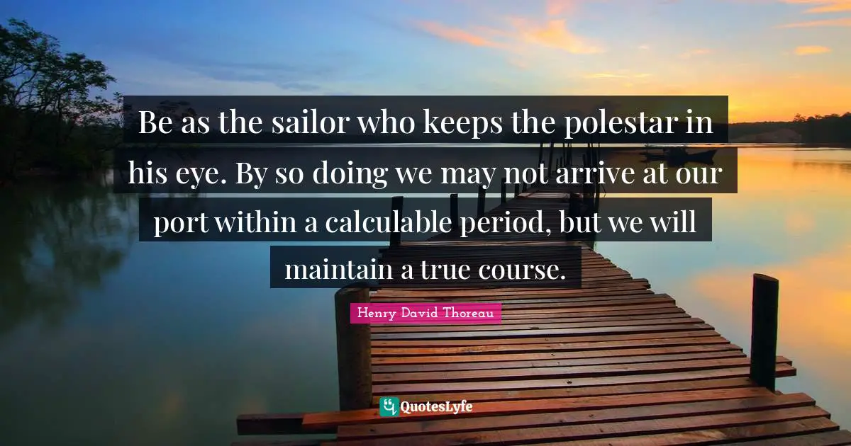 Be as the sailor who keeps the polestar in his eye. By so doing we may not arrive at our port within a calculable period, but we will maintain a true course.