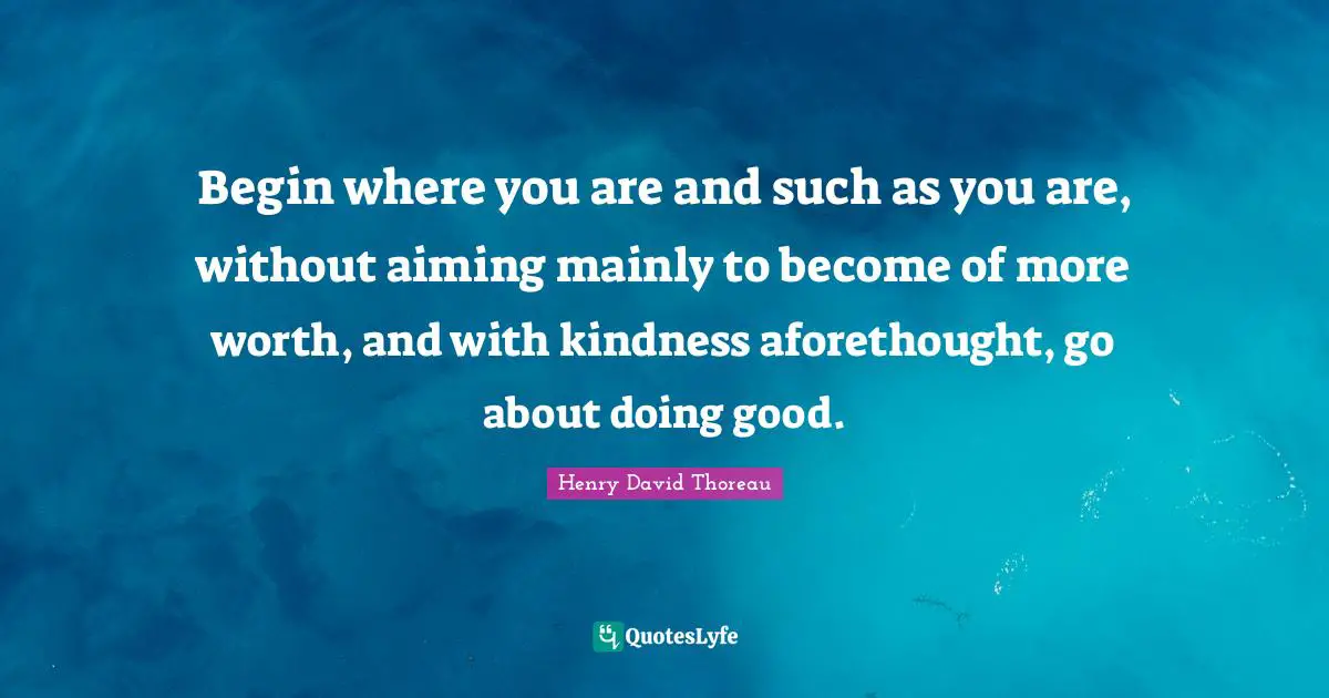Begin where you are and such as you are, without aiming mainly to become of more worth, and with kindness aforethought, go about doing good.