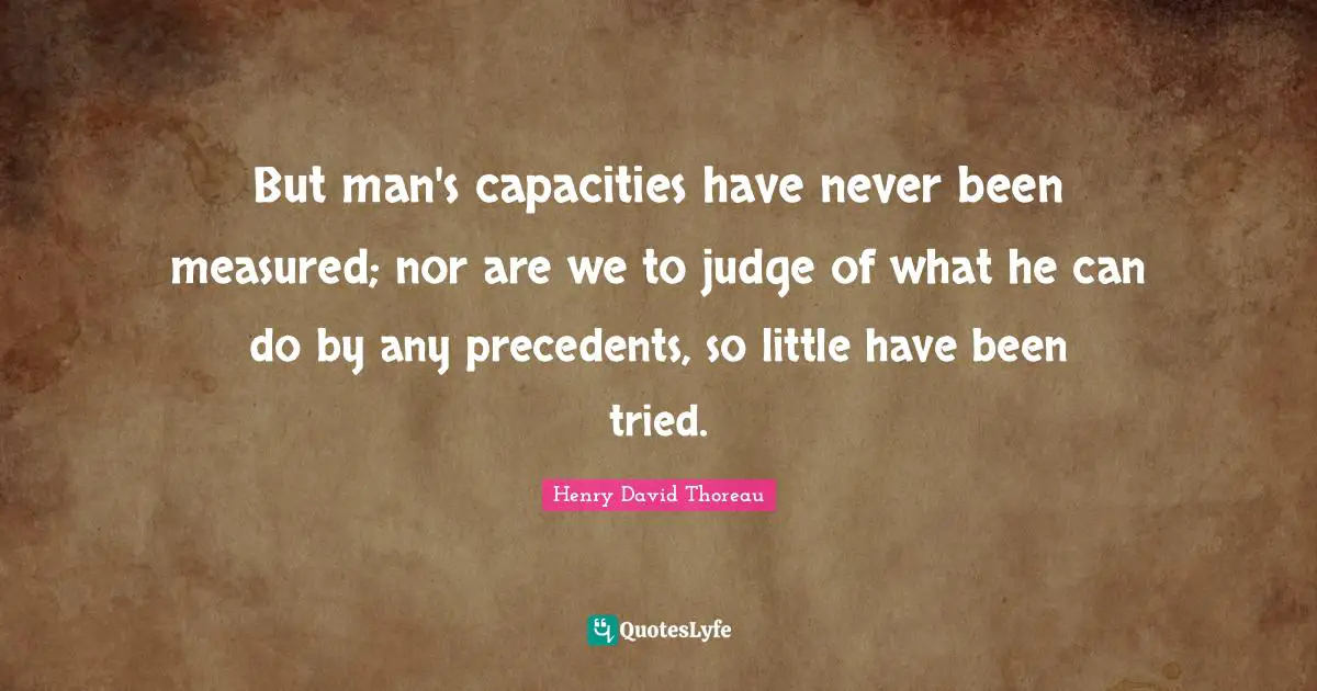 But man's capacities have never been measured; nor are we to judge of what he can do by any precedents, so little have been tried.