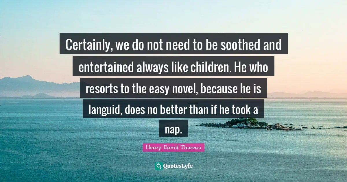 Certainly, we do not need to be soothed and entertained always like children. He who resorts to the easy novel, because he is languid, does no better than if he took a nap.