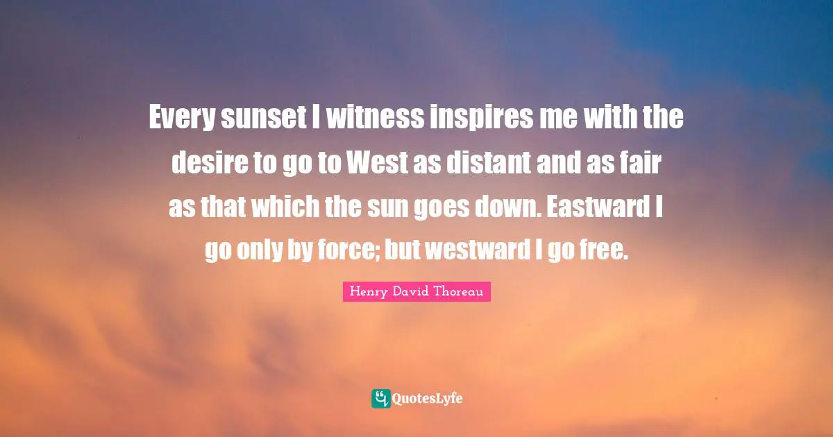 Every sunset I witness inspires me with the desire to go to West as distant and as fair as that which the sun goes down. Eastward I go only by force; but westward I go free.