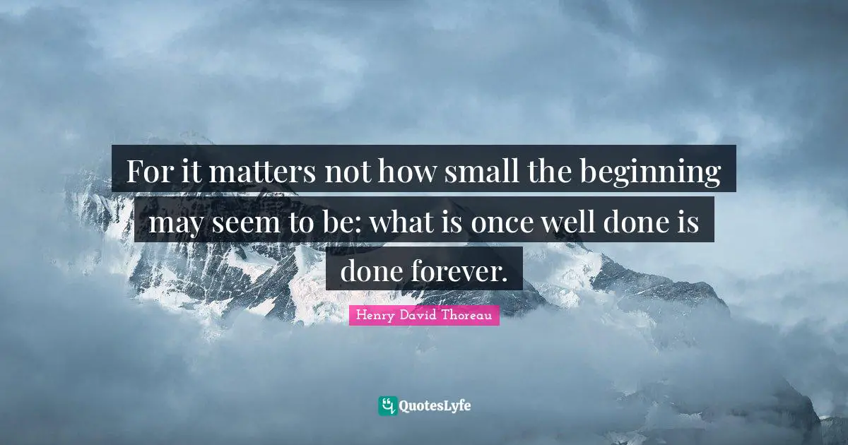For it matters not how small the beginning may seem to be: what is once well done is done forever.