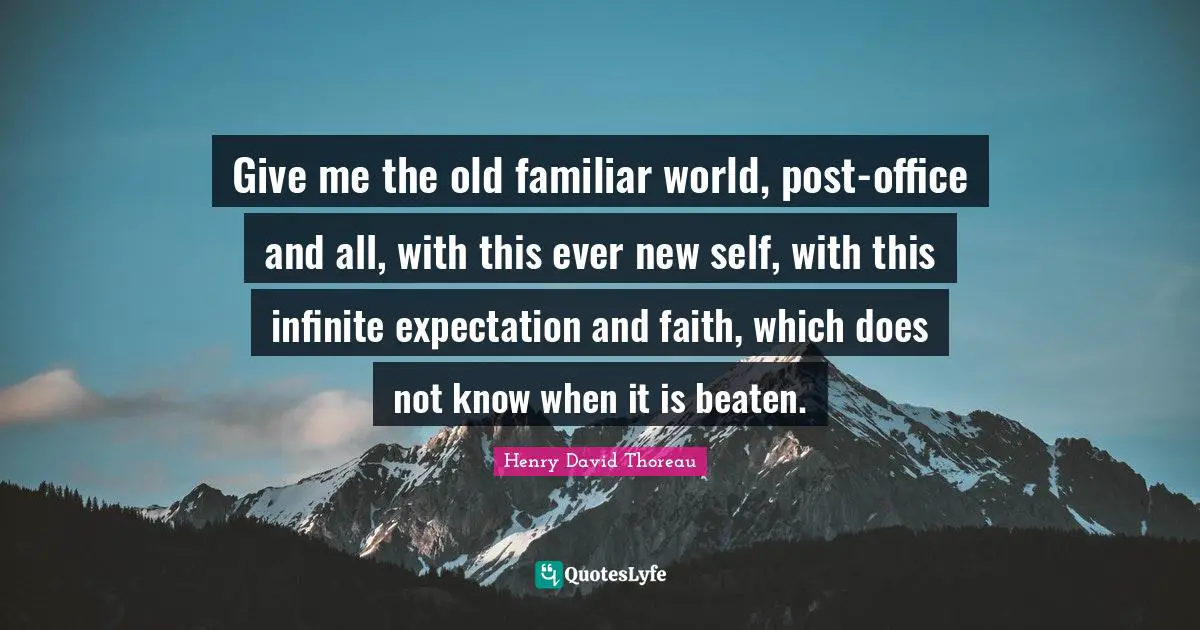 Give me the old familiar world, post-office and all, with this ever new self, with this infinite expectation and faith, which does not know when it is beaten.