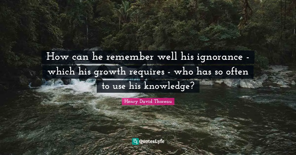 How can he remember well his ignorance - which his growth requires - who has so often to use his knowledge?