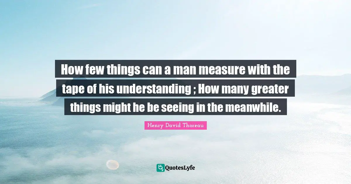 How few things can a man measure with the tape of his understanding ; How many greater things might he be seeing in the meanwhile.