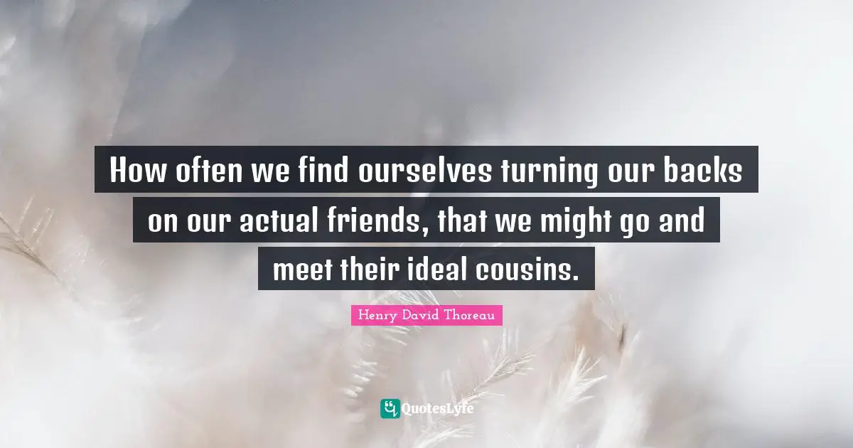 How often we find ourselves turning our backs on our actual friends, that we might go and meet their ideal cousins.
