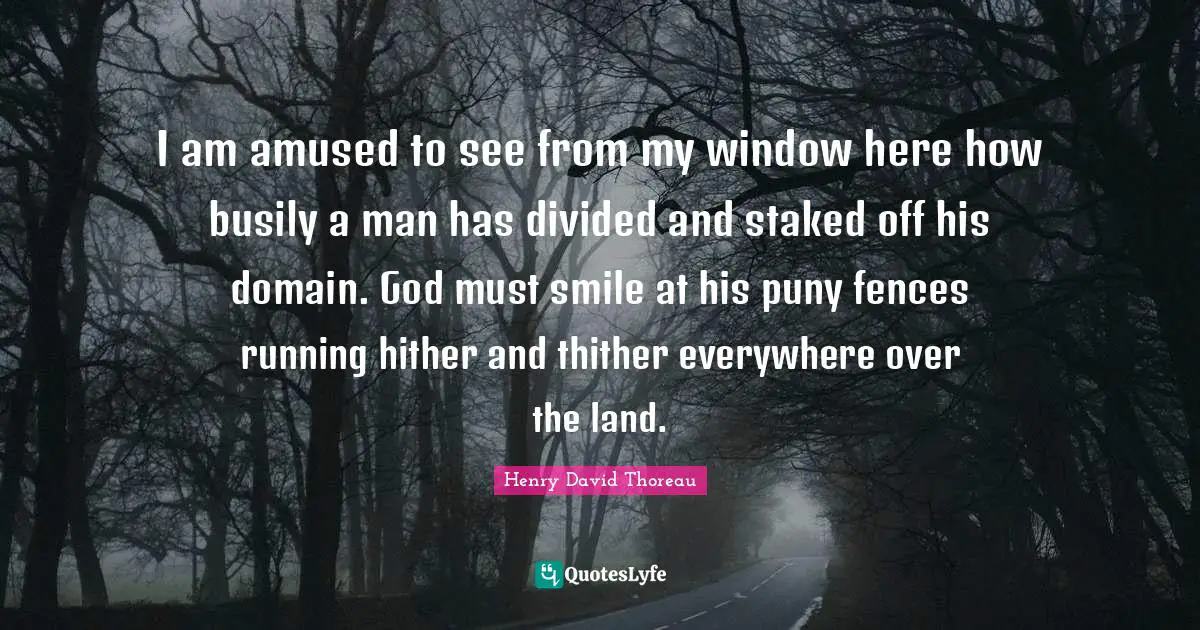 I am amused to see from my window here how busily a man has divided and staked off his domain. God must smile at his puny fences running hither and thither everywhere over the land.