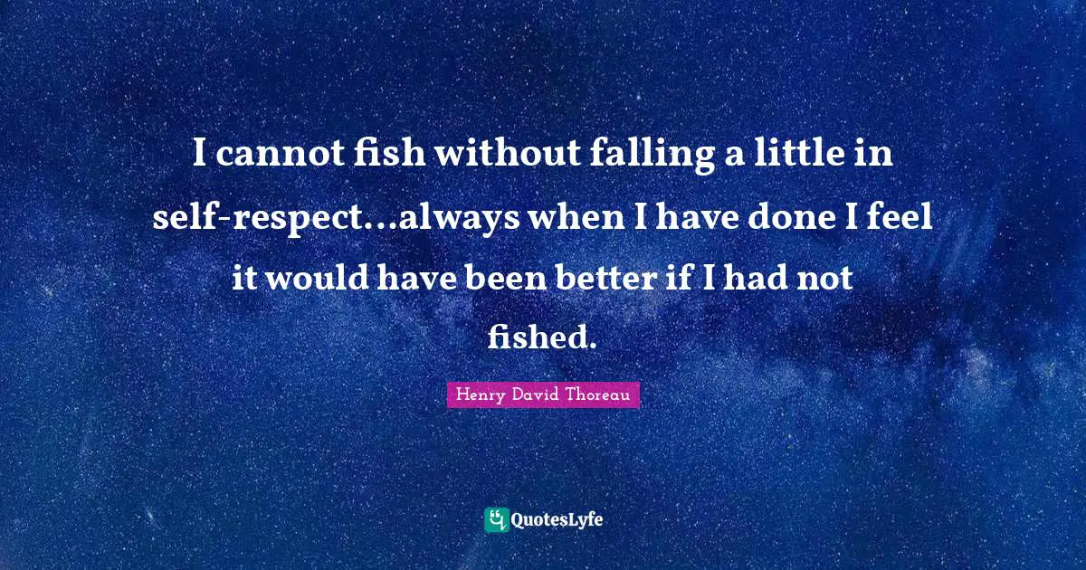 I cannot fish without falling a little in self-respect...always when I have done I feel it would have been better if I had not fished.