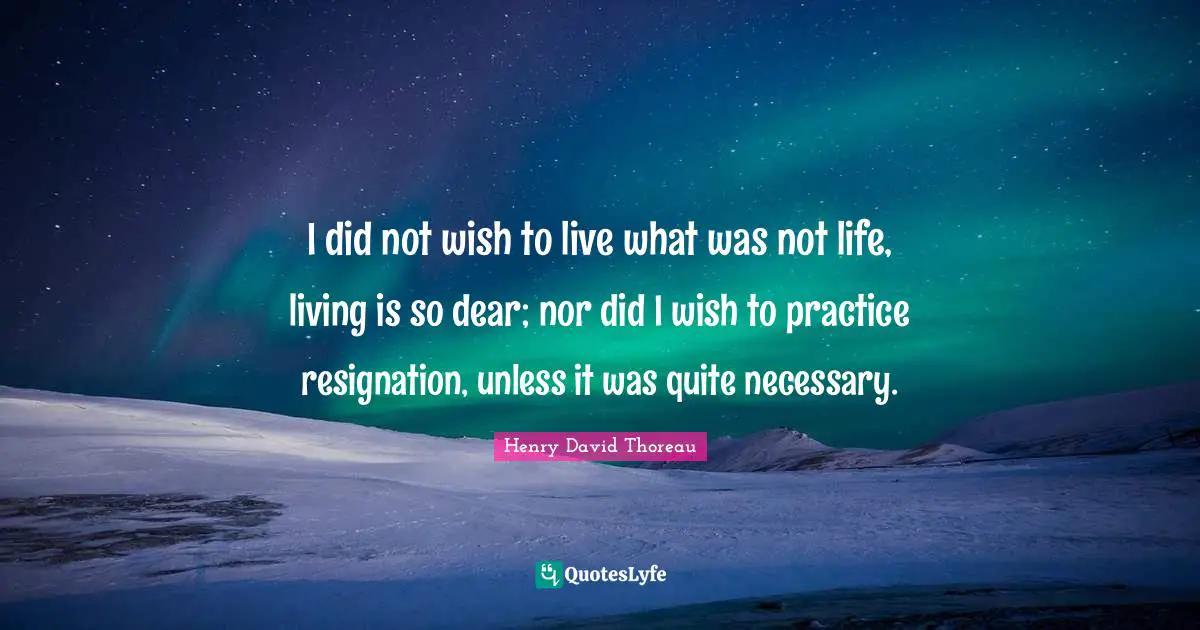 I did not wish to live what was not life, living is so dear; nor did I wish to practice resignation, unless it was quite necessary.