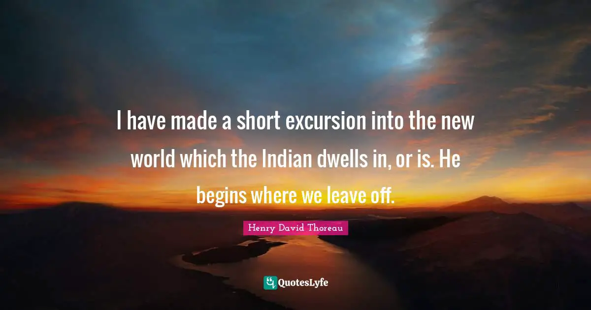 I have made a short excursion into the new world which the Indian dwells in, or is. He begins where we leave off.