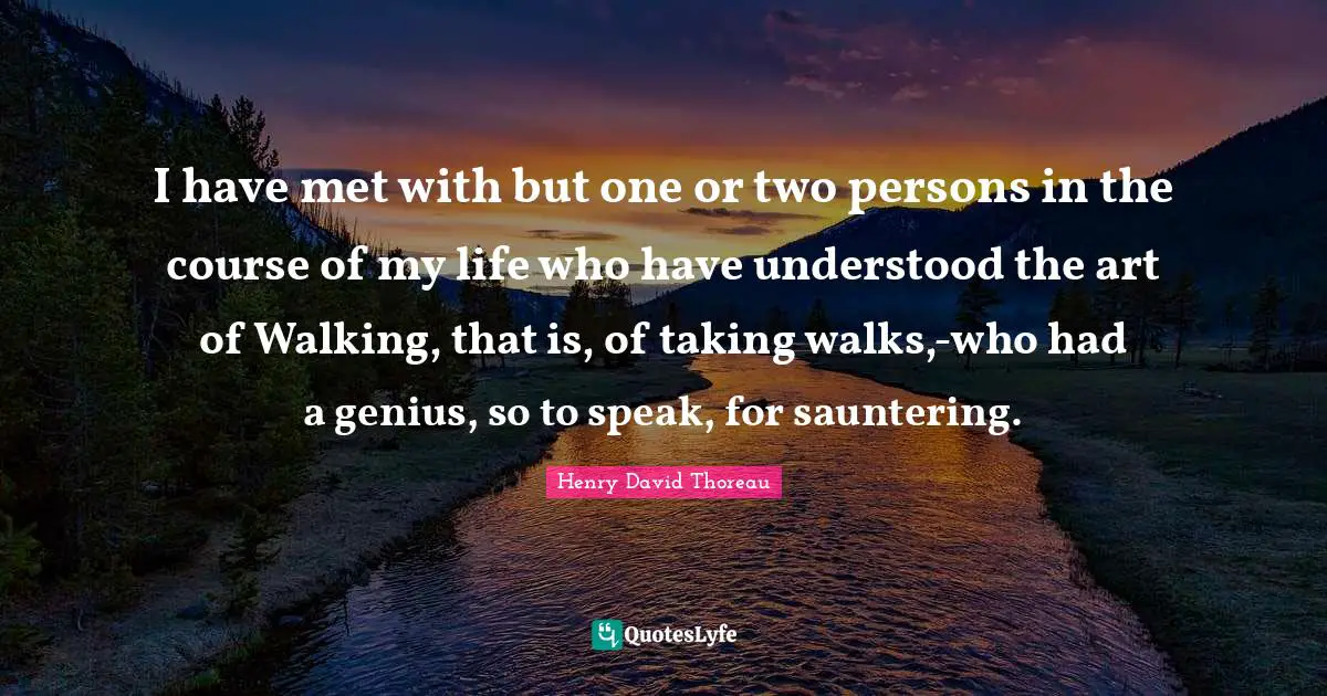 I have met with but one or two persons in the course of my life who have understood the art of Walking, that is, of taking walks,-who had a genius, so to speak, for sauntering.