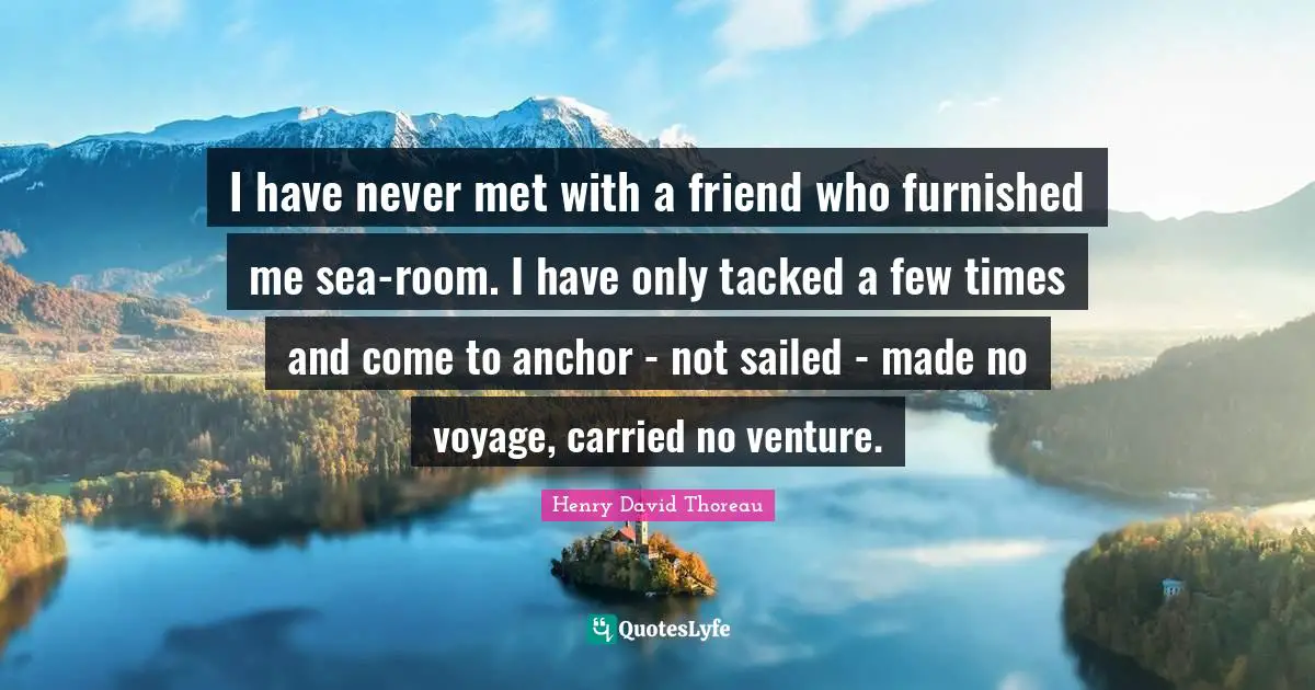 I have never met with a friend who furnished me sea-room. I have only tacked a few times and come to anchor - not sailed - made no voyage, carried no venture.