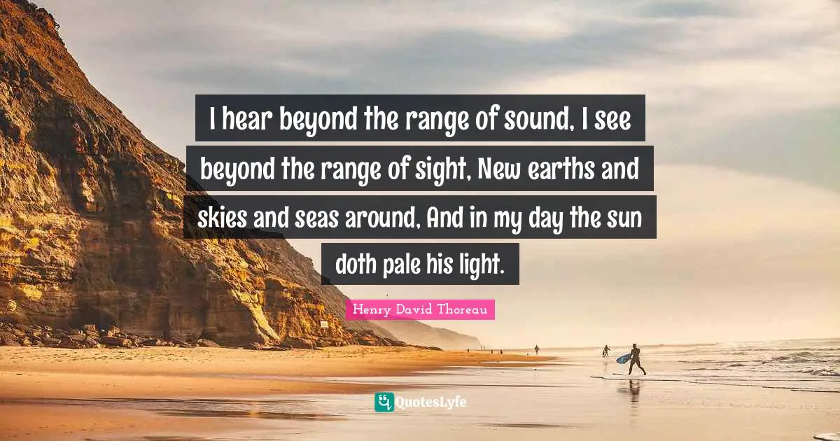 I hear beyond the range of sound, I see beyond the range of sight, New earths and skies and seas around, And in my day the sun doth pale his light.