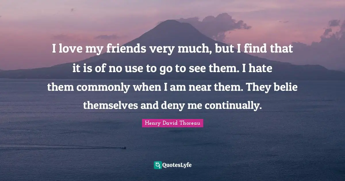 I love my friends very much, but I find that it is of no use to go to see them. I hate them commonly when I am near them. They belie themselves and deny me continually.