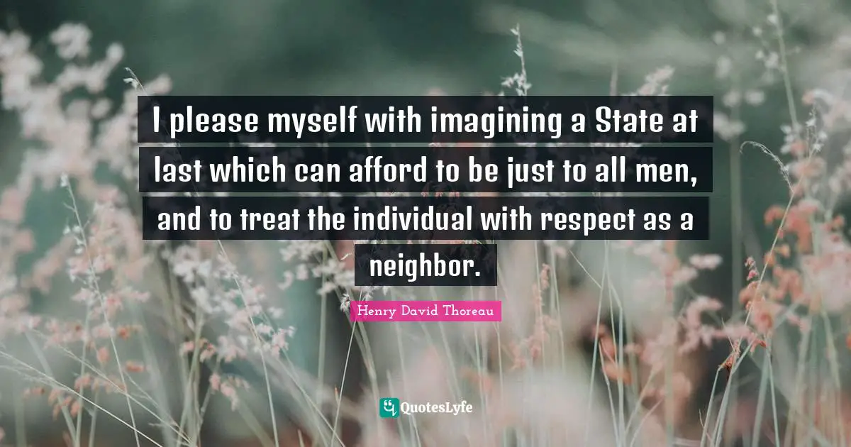I please myself with imagining a State at last which can afford to be just to all men, and to treat the individual with respect as a neighbor.
