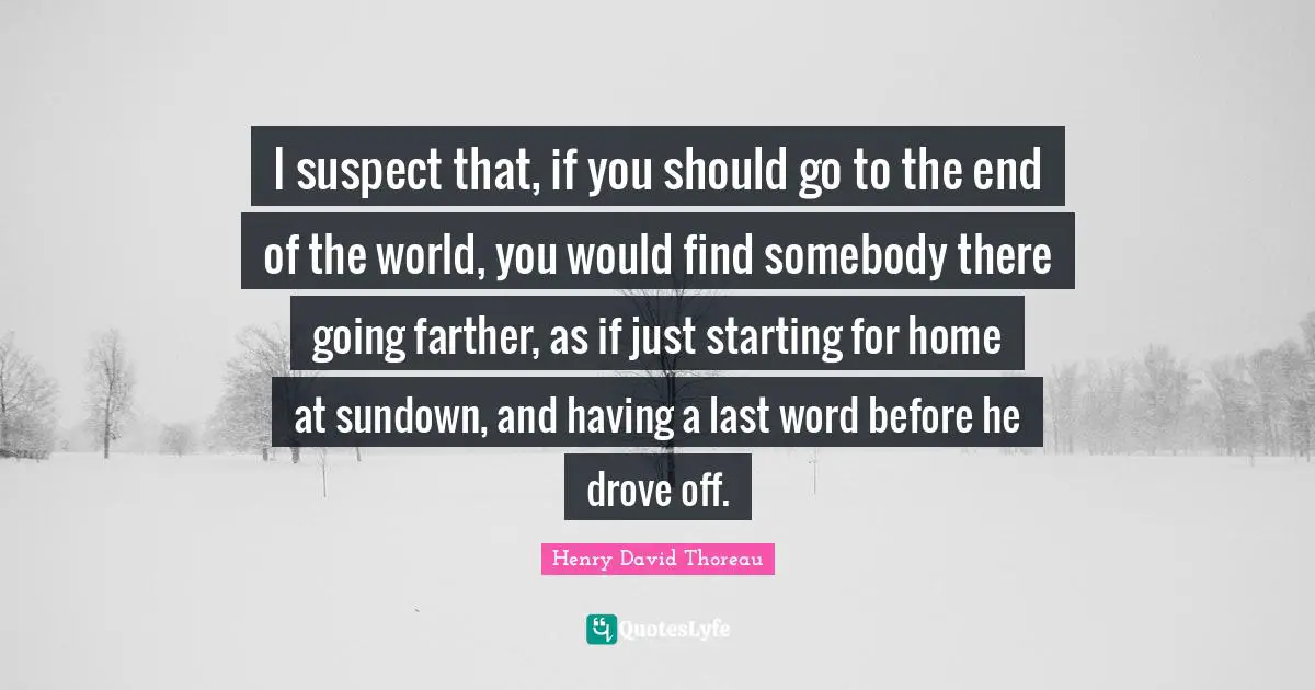 I suspect that, if you should go to the end of the world, you would find somebody there going farther, as if just starting for home at sundown, and having a last word before he drove off.