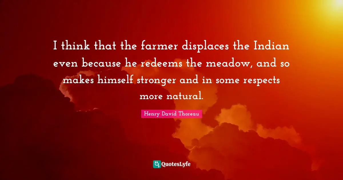I think that the farmer displaces the Indian even because he redeems the meadow, and so makes himself stronger and in some respects more natural.