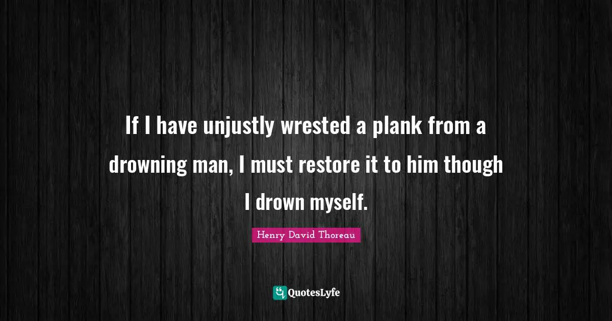 If I have unjustly wrested a plank from a drowning man, I must restore it to him though I drown myself.