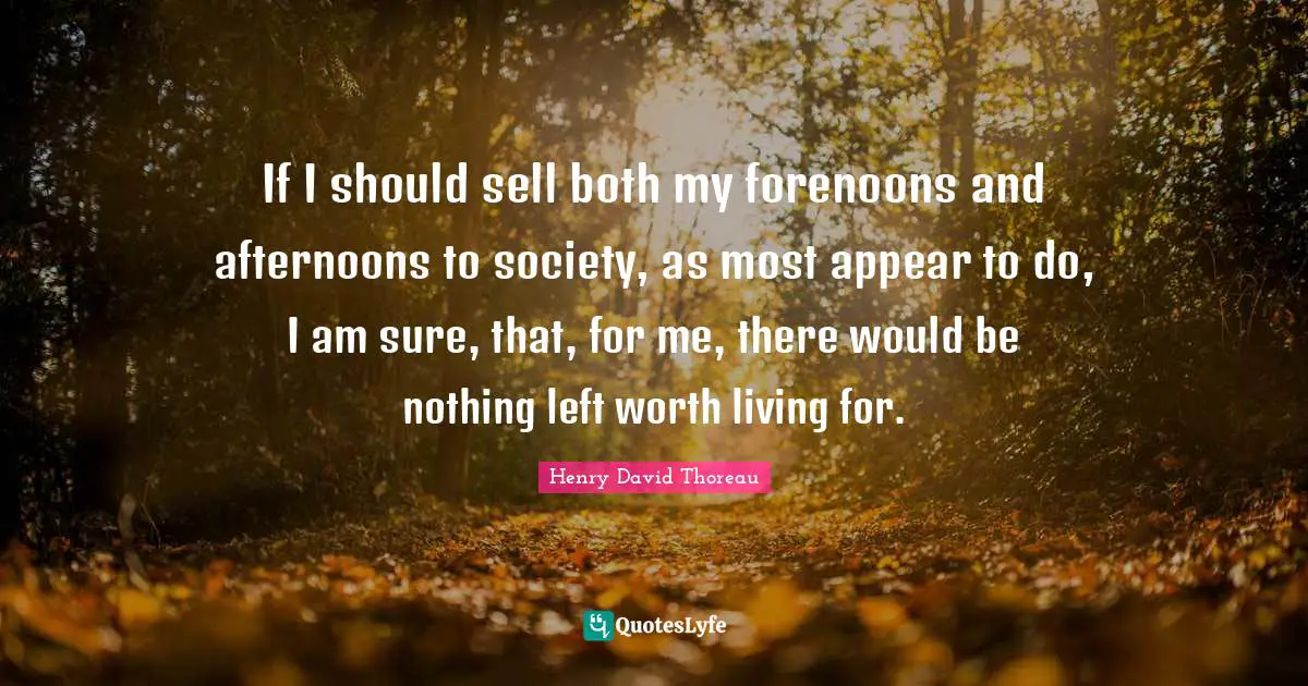 If I should sell both my forenoons and afternoons to society, as most appear to do, I am sure, that, for me, there would be nothing left worth living for.