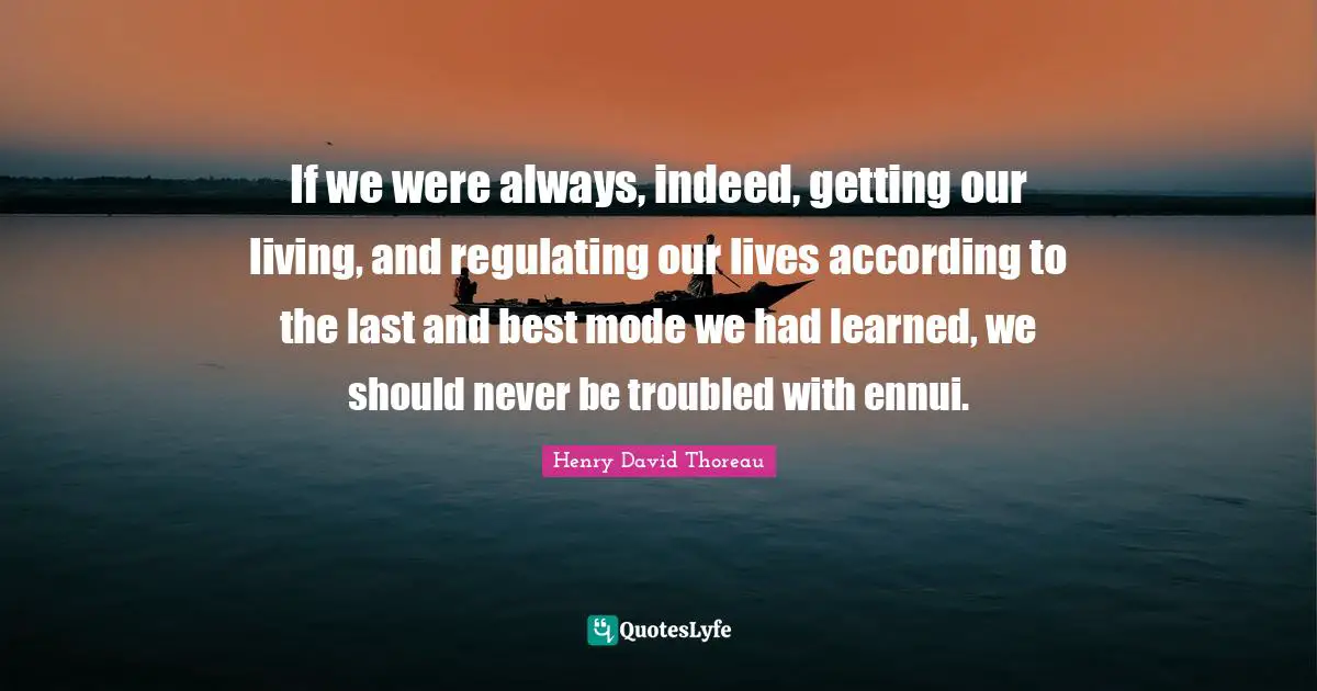 If we were always, indeed, getting our living, and regulating our lives according to the last and best mode we had learned, we should never be troubled with ennui.