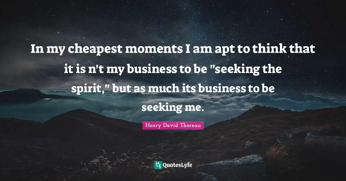 In my cheapest moments I am apt to think that it is n't my business to be "seeking the spirit," but as much its business to be seeking me.