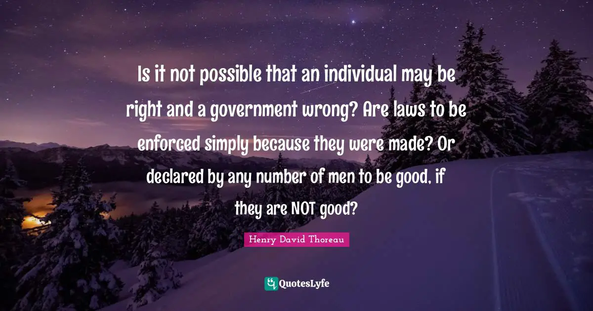 Is it not possible that an individual may be right and a government wrong? Are laws to be enforced simply because they were made? Or declared by any number of men to be good, if they are NOT good?