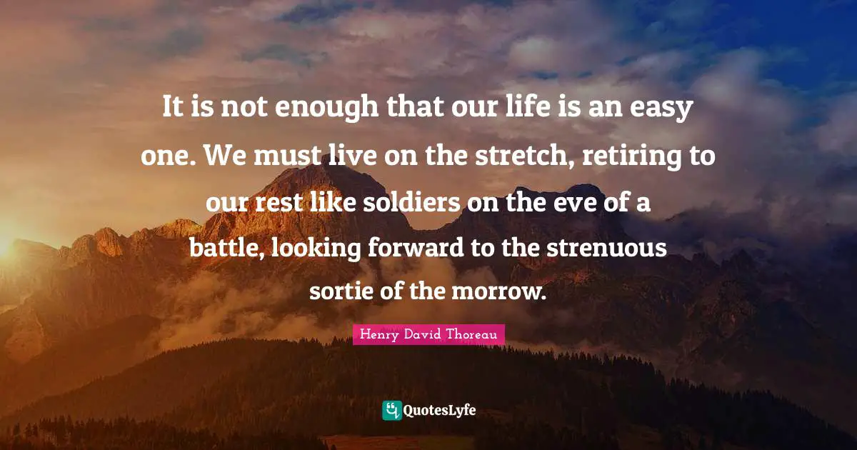 It is not enough that our life is an easy one. We must live on the stretch, retiring to our rest like soldiers on the eve of a battle, looking forward to the strenuous sortie of the morrow.