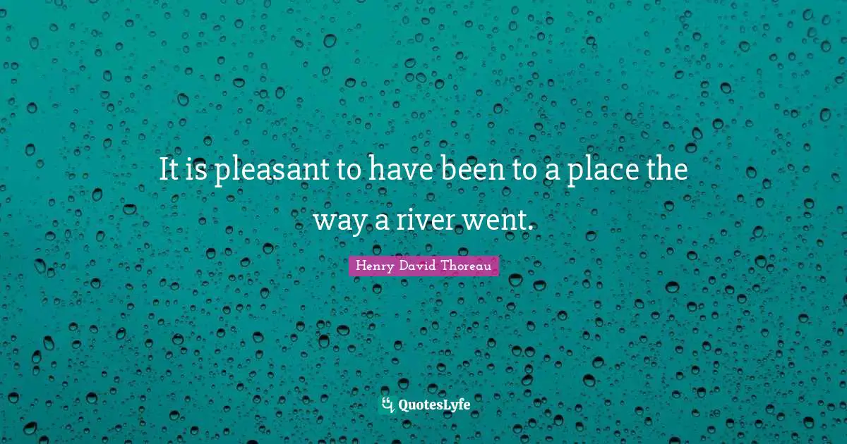It is pleasant to have been to a place the way a river went.