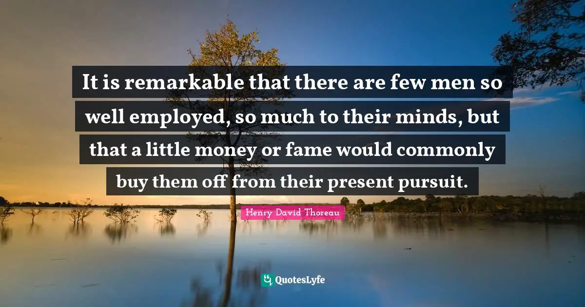 It is remarkable that there are few men so well employed, so much to their minds, but that a little money or fame would commonly buy them off from their present pursuit.