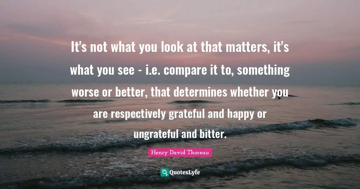 It's not what you look at that matters, it's what you see - i.e. compare it to, something worse or better, that determines whether you are respectively grateful and happy or ungrateful and bitter.