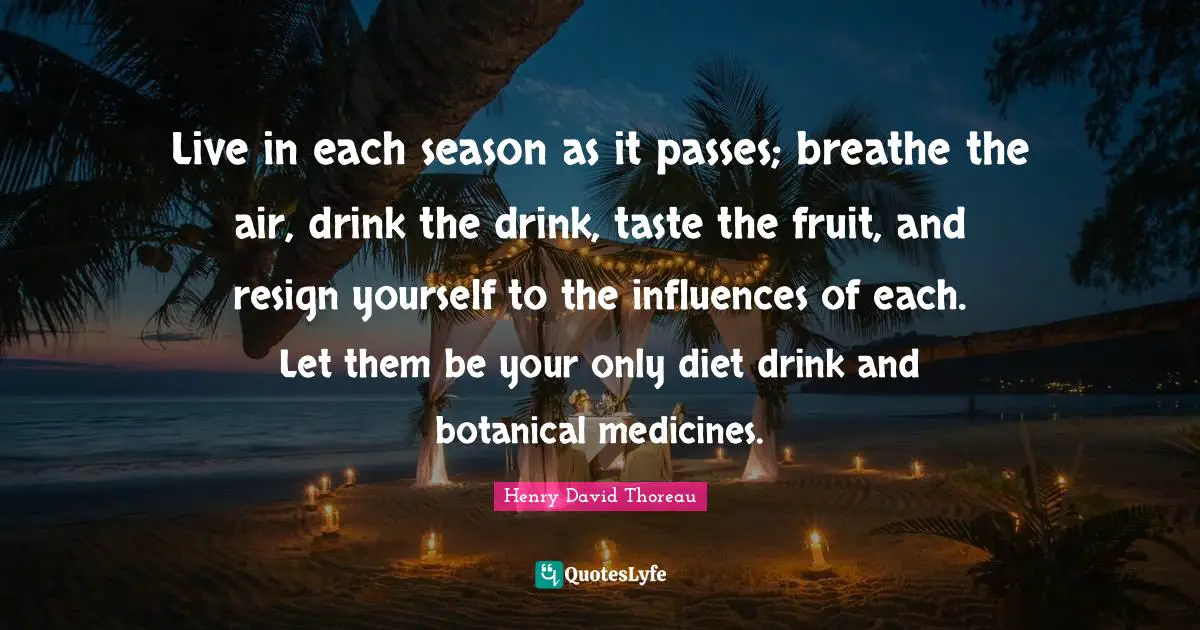 Live in each season as it passes; breathe the air, drink the drink, taste the fruit, and resign yourself to the influences of each. Let them be your only diet drink and botanical medicines.