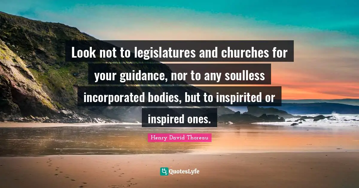 Look not to legislatures and churches for your guidance, nor to any soulless incorporated bodies, but to inspirited or inspired ones.