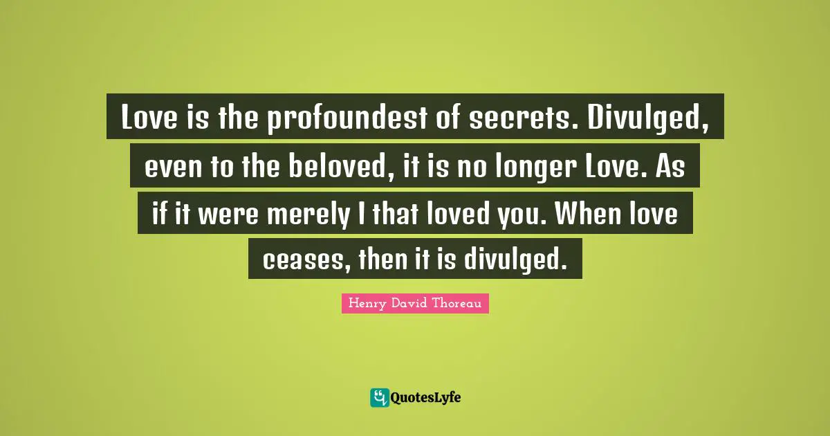 Love is the profoundest of secrets. Divulged, even to the beloved, it is no longer Love. As if it were merely I that loved you. When love ceases, then it is divulged.