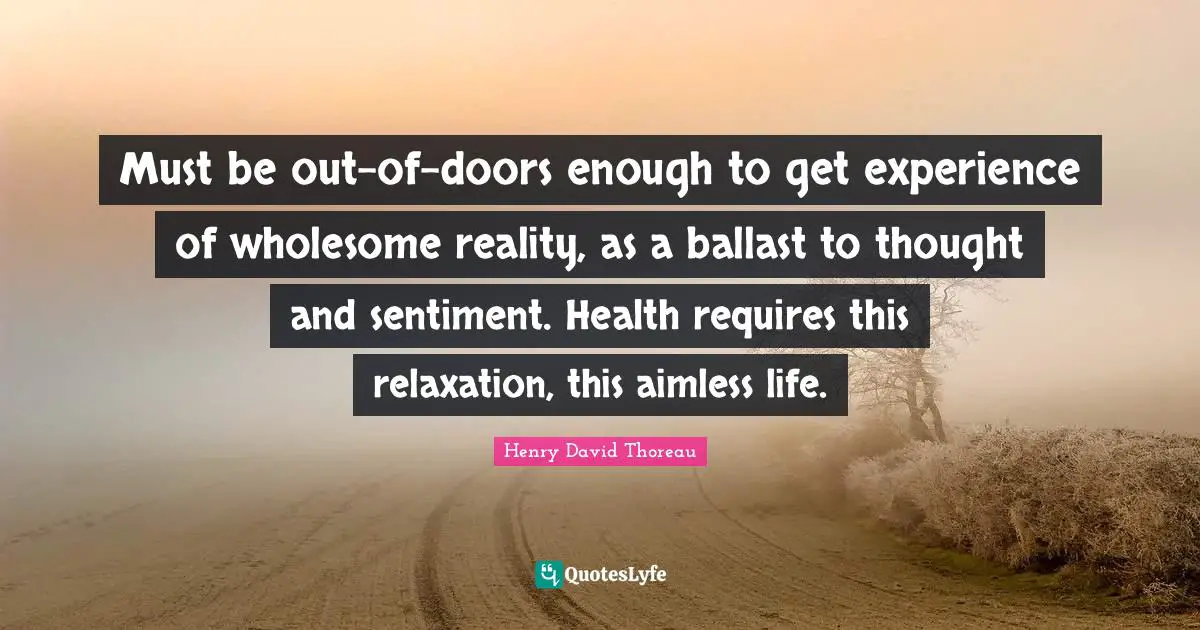 Must be out-of-doors enough to get experience of wholesome reality, as a ballast to thought and sentiment. Health requires this relaxation, this aimless life.