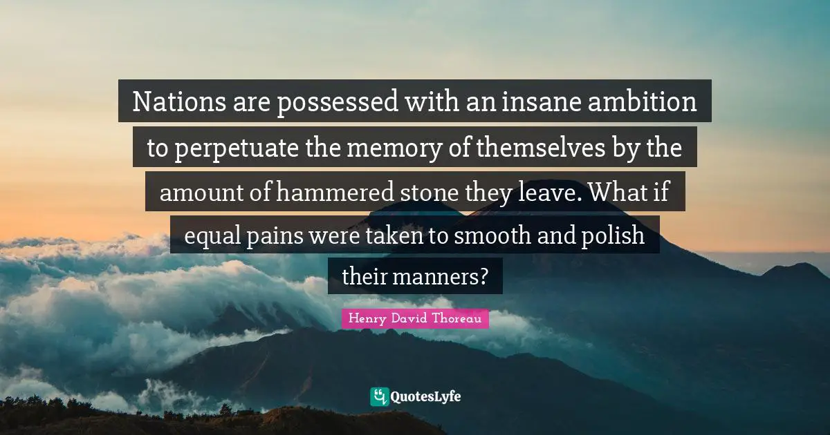 Nations are possessed with an insane ambition to perpetuate the memory of themselves by the amount of hammered stone they leave. What if equal pains were taken to smooth and polish their manners?