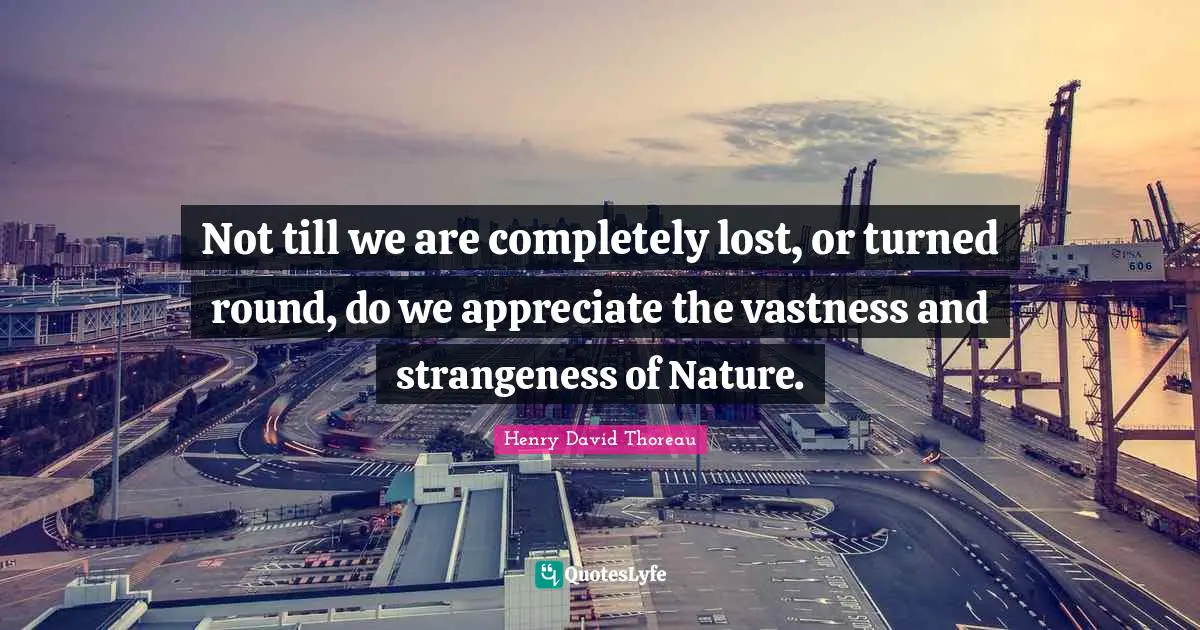 Not till we are completely lost, or turned round, do we appreciate the vastness and strangeness of Nature.