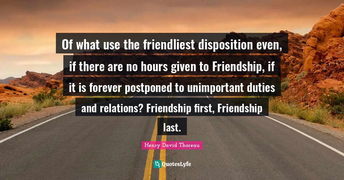 Of what use the friendliest disposition even, if there are no hours given to Friendship, if it is forever postponed to unimportant duties and relations? Friendship first, Friendship last.