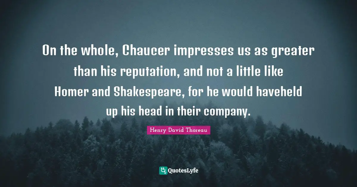 On the whole, Chaucer impresses us as greater than his reputation, and not a little like Homer and Shakespeare, for he would haveheld up his head in their company.