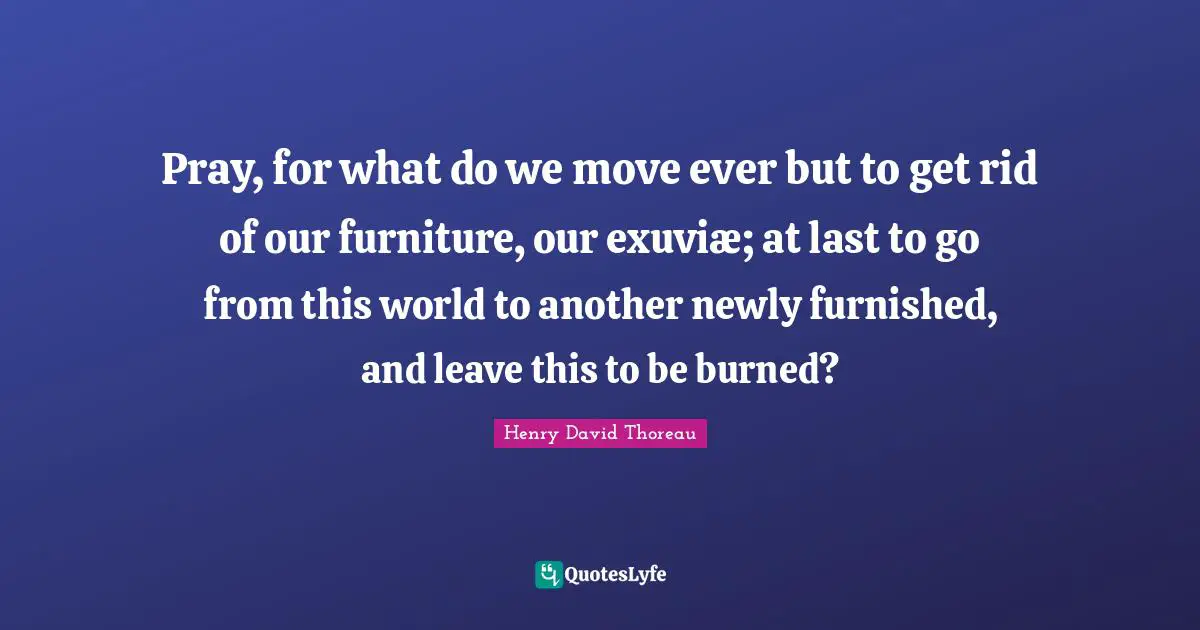 Pray, for what do we move ever but to get rid of our furniture, our exuviæ; at last to go from this world to another newly furnished, and leave this to be burned?