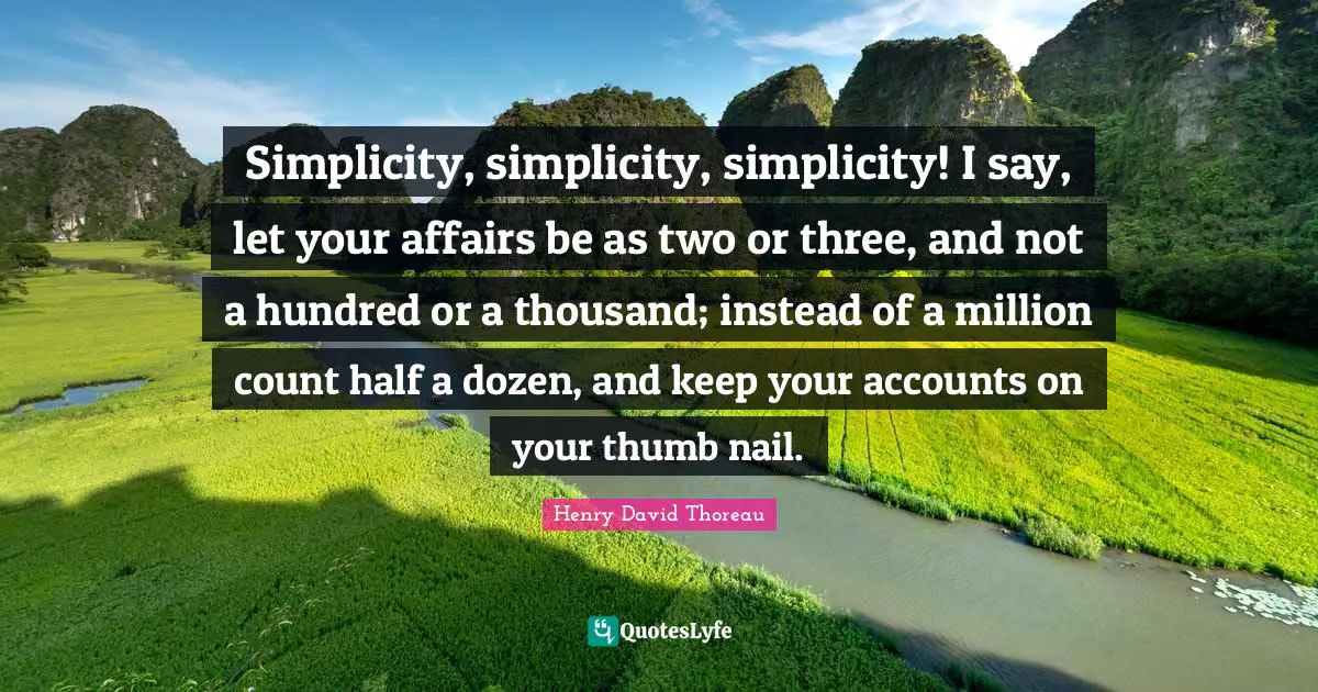 Simplicity, simplicity, simplicity! I say, let your affairs be as two or three, and not a hundred or a thousand; instead of a million count half a dozen, and keep your accounts on your thumb nail.
